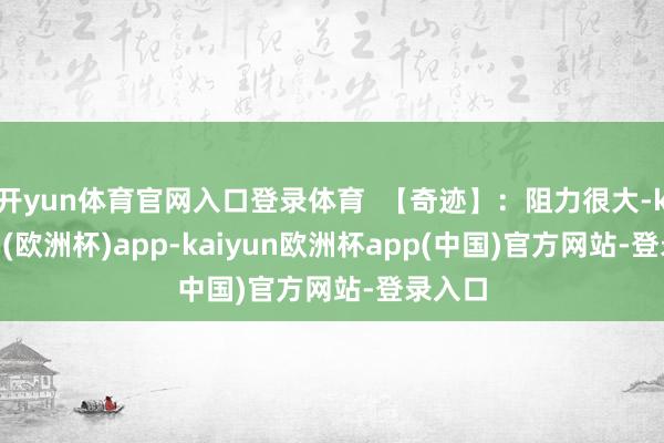 开yun体育官网入口登录体育 【奇迹】:阻力很大-kaiyun(欧洲杯)app-kaiyun欧洲杯app(中国)官方网站-登录入口