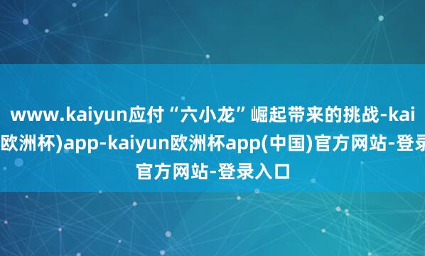 www.kaiyun应付“六小龙”崛起带来的挑战-kaiyun(欧洲杯)app-kaiyun欧洲杯app(中国)官方网站-登录入口