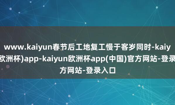 www.kaiyun春节后工地复工慢于客岁同时-kaiyun(欧洲杯)app-kaiyun欧洲杯app(中国)官方网站-登录入口