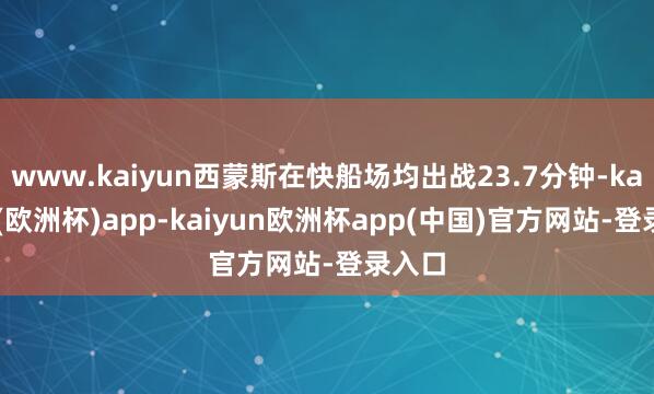 www.kaiyun西蒙斯在快船场均出战23.7分钟-kaiyun(欧洲杯)app-kaiyun欧洲杯app(中国)官方网站-登录入口