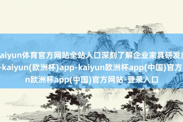 kaiyun体育官方网站全站入口深刻了解企业家具研发出产与交易近况-kaiyun(欧洲杯)app-kaiyun欧洲杯app(中国)官方网站-登录入口