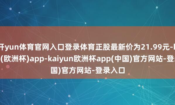 开yun体育官网入口登录体育正股最新价为21.99元-kaiyun(欧洲杯)app-kaiyun欧洲杯app(中国)官方网站-登录入口