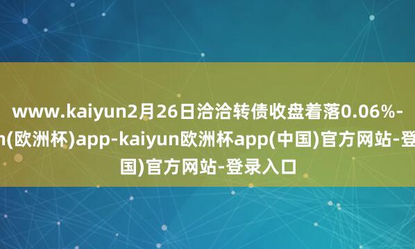 www.kaiyun2月26日洽洽转债收盘着落0.06%-kaiyun(欧洲杯)app-kaiyun欧洲杯app(中国)官方网站-登录入口