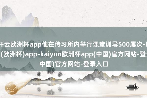 开云欧洲杯app他在传习所内举行课堂训导500屡次-kaiyun(欧洲杯)app-kaiyun欧洲杯app(中国)官方网站-登录入口