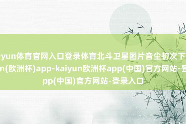 开yun体育官网入口登录体育北斗卫星图片音尘初次下放-kaiyun(欧洲杯)app-kaiyun欧洲杯app(中国)官方网站-登录入口