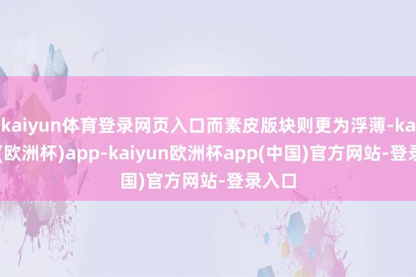 kaiyun体育登录网页入口而素皮版块则更为浮薄-kaiyun(欧洲杯)app-kaiyun欧洲杯app(中国)官方网站-登录入口