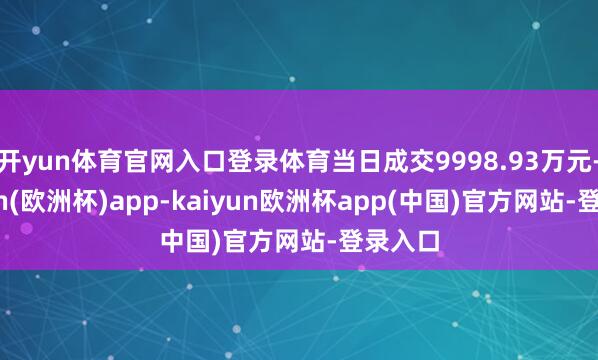 开yun体育官网入口登录体育当日成交9998.93万元-kaiyun(欧洲杯)app-kaiyun欧洲杯app(中国)官方网站-登录入口