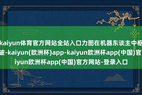 kaiyun体育官方网站全站入口力图在机器东谈主中枢本领方面获取打破-kaiyun(欧洲杯)app-kaiyun欧洲杯app(中国)官方网站-登录入口