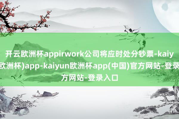 开云欧洲杯appirwork公司将应时处分钞票-kaiyun(欧洲杯)app-kaiyun欧洲杯app(中国)官方网站-登录入口