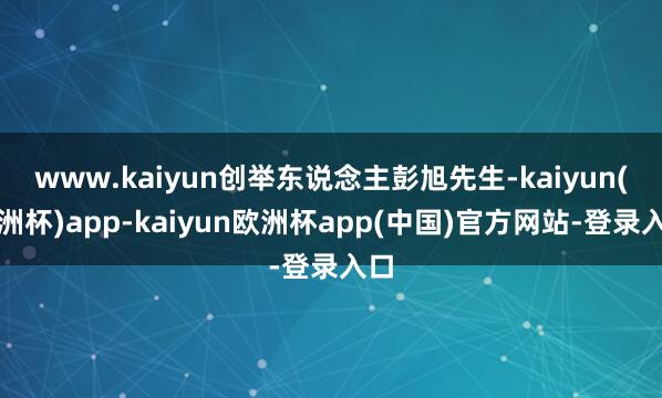 www.kaiyun创举东说念主彭旭先生-kaiyun(欧洲杯)app-kaiyun欧洲杯app(中国)官方网站-登录入口