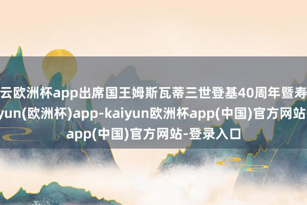 开云欧洲杯app出席国王姆斯瓦蒂三世登基40周年暨寿辰庆典-kaiyun(欧洲杯)app-kaiyun欧洲杯app(中国)官方网站-登录入口