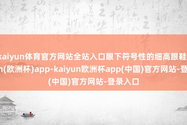 kaiyun体育官方网站全站入口眼下符号性的细高跟鞋-kaiyun(欧洲杯)app-kaiyun欧洲杯app(中国)官方网站-登录入口