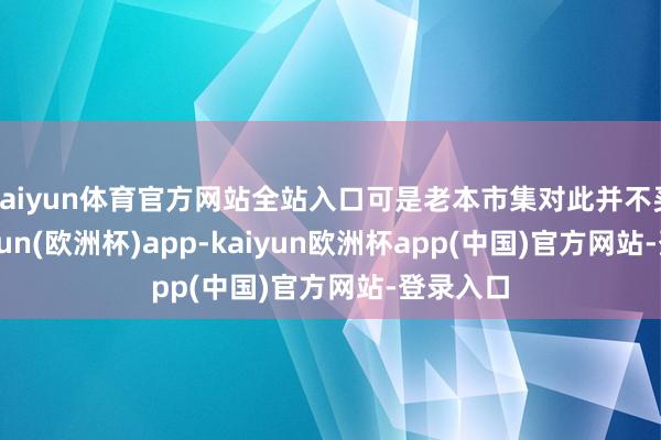 kaiyun体育官方网站全站入口可是老本市集对此并不买账-kaiyun(欧洲杯)app-kaiyun欧洲杯app(中国)官方网站-登录入口
