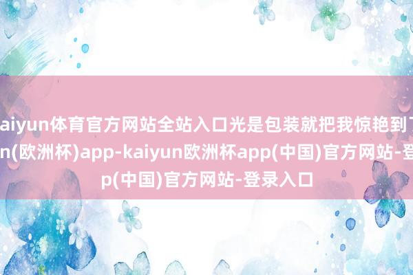 kaiyun体育官方网站全站入口光是包装就把我惊艳到了-kaiyun(欧洲杯)app-kaiyun欧洲杯app(中国)官方网站-登录入口