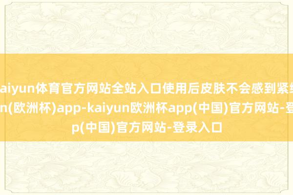 kaiyun体育官方网站全站入口使用后皮肤不会感到紧绷-kaiyun(欧洲杯)app-kaiyun欧洲杯app(中国)官方网站-登录入口