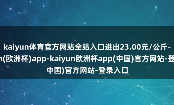 kaiyun体育官方网站全站入口进出23.00元/公斤-kaiyun(欧洲杯)app-kaiyun欧洲杯app(中国)官方网站-登录入口
