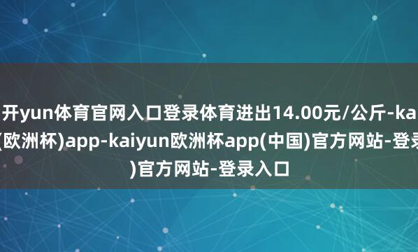 开yun体育官网入口登录体育进出14.00元/公斤-kaiyun(欧洲杯)app-kaiyun欧洲杯app(中国)官方网站-登录入口