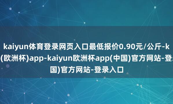 kaiyun体育登录网页入口最低报价0.90元/公斤-kaiyun(欧洲杯)app-kaiyun欧洲杯app(中国)官方网站-登录入口