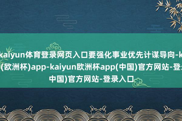 kaiyun体育登录网页入口要强化事业优先计谋导向-kaiyun(欧洲杯)app-kaiyun欧洲杯app(中国)官方网站-登录入口