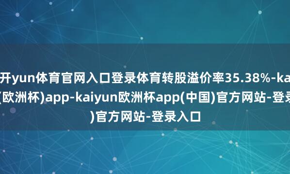 开yun体育官网入口登录体育转股溢价率35.38%-kaiyun(欧洲杯)app-kaiyun欧洲杯app(中国)官方网站-登录入口