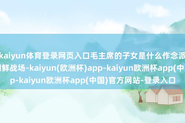 kaiyun体育登录网页入口毛主席的子女是什么作念派？毛岸英主动去了朝鲜战场-kaiyun(欧洲杯)app-kaiyun欧洲杯app(中国)官方网站-登录入口