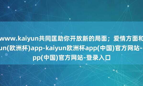 www.kaiyun共同匡助你开放新的局面；爱情方面和睦-kaiyun(欧洲杯)app-kaiyun欧洲杯app(中国)官方网站-登录入口