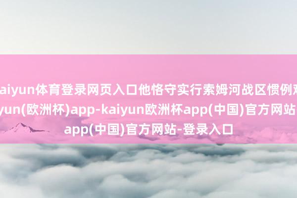 kaiyun体育登录网页入口他恪守实行索姆河战区惯例观看时-kaiyun(欧洲杯)app-kaiyun欧洲杯app(中国)官方网站-登录入口