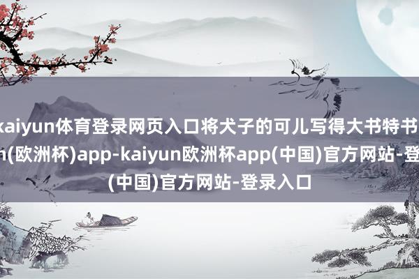 kaiyun体育登录网页入口将犬子的可儿写得大书特书-kaiyun(欧洲杯)app-kaiyun欧洲杯app(中国)官方网站-登录入口