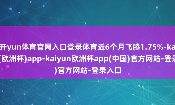 开yun体育官网入口登录体育近6个月飞腾1.75%-kaiyun(欧洲杯)app-kaiyun欧洲杯app(中国)官方网站-登录入口
