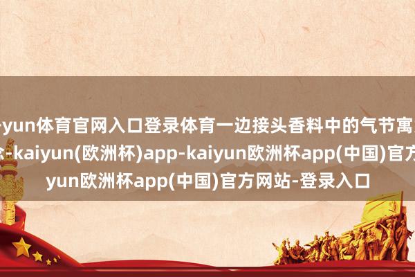 开yun体育官网入口登录体育一边接头香料中的气节寓意和立夏养生理念-kaiyun(欧洲杯)app-kaiyun欧洲杯app(中国)官方网站-登录入口