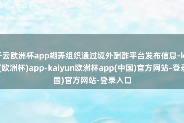 开云欧洲杯app糊弄组织通过境外酬酢平台发布信息-kaiyun(欧洲杯)app-kaiyun欧洲杯app(中国)官方网站-登录入口