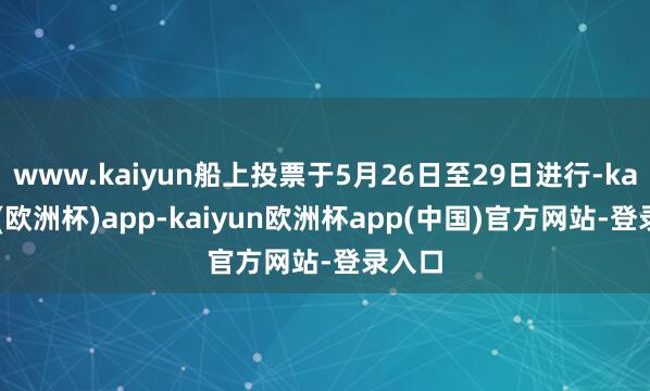 www.kaiyun船上投票于5月26日至29日进行-kaiyun(欧洲杯)app-kaiyun欧洲杯app(中国)官方网站-登录入口