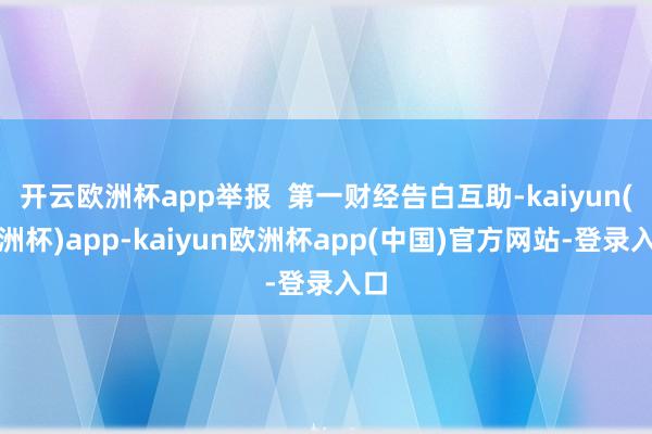 开云欧洲杯app举报  第一财经告白互助-kaiyun(欧洲杯)app-kaiyun欧洲杯app(中国)官方网站-登录入口