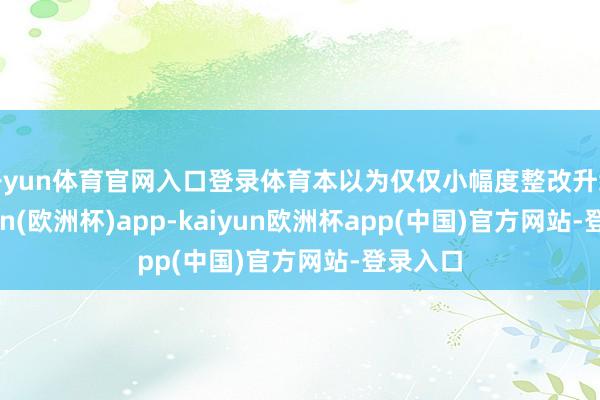 开yun体育官网入口登录体育本以为仅仅小幅度整改升级-kaiyun(欧洲杯)app-kaiyun欧洲杯app(中国)官方网站-登录入口
