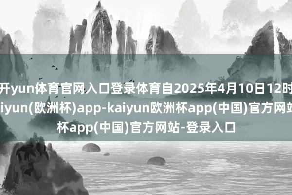 开yun体育官网入口登录体育自2025年4月10日12时01分起-kaiyun(欧洲杯)app-kaiyun欧洲杯app(中国)官方网站-登录入口