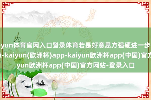 开yun体育官网入口登录体育若是好意思方强硬进一步升级经贸终结步骤-kaiyun(欧洲杯)app-kaiyun欧洲杯app(中国)官方网站-登录入口