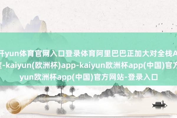 开yun体育官网入口登录体育阿里巴巴正加大对全栈AI才气的投资力度-kaiyun(欧洲杯)app-kaiyun欧洲杯app(中国)官方网站-登录入口