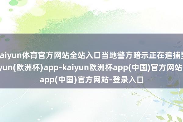 kaiyun体育官方网站全站入口当地警方暗示正在追捕要紧者-kaiyun(欧洲杯)app-kaiyun欧洲杯app(中国)官方网站-登录入口