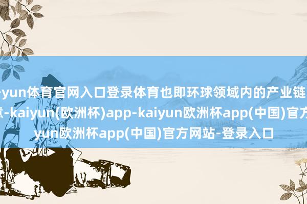 开yun体育官网入口登录体育也即环球领域内的产业链单干以及解脱生意-kaiyun(欧洲杯)app-kaiyun欧洲杯app(中国)官方网站-登录入口