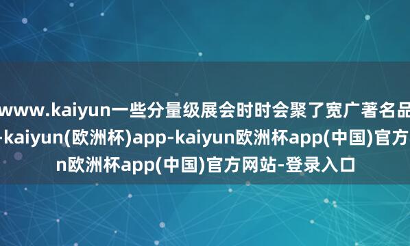 www.kaiyun一些分量级展会时时会聚了宽广著名品牌和优质品牌-kaiyun(欧洲杯)app-kaiyun欧洲杯app(中国)官方网站-登录入口