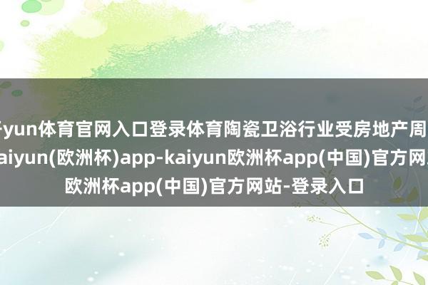 开yun体育官网入口登录体育陶瓷卫浴行业受房地产周期影响较大-kaiyun(欧洲杯)app-kaiyun欧洲杯app(中国)官方网站-登录入口