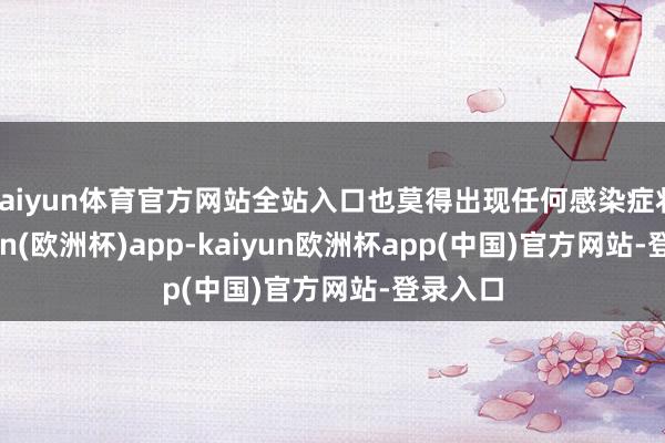 kaiyun体育官方网站全站入口也莫得出现任何感染症状-kaiyun(欧洲杯)app-kaiyun欧洲杯app(中国)官方网站-登录入口