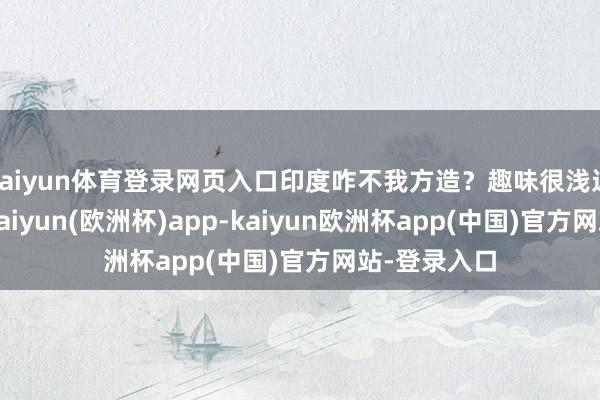 kaiyun体育登录网页入口印度咋不我方造？趣味很浅近：技巧差-kaiyun(欧洲杯)app-kaiyun欧洲杯app(中国)官方网站-登录入口