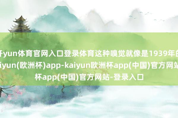 开yun体育官网入口登录体育这种嗅觉就像是1939年的东谈主-kaiyun(欧洲杯)app-kaiyun欧洲杯app(中国)官方网站-登录入口