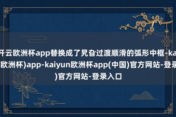开云欧洲杯app替换成了旯旮过渡顺滑的弧形中框-kaiyun(欧洲杯)app-kaiyun欧洲杯app(中国)官方网站-登录入口