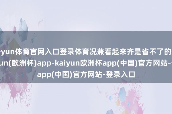 开yun体育官网入口登录体育况兼看起来齐是省不了的开支-kaiyun(欧洲杯)app-kaiyun欧洲杯app(中国)官方网站-登录入口