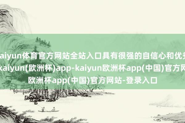kaiyun体育官方网站全站入口具有很强的自信心和优秀的交流智商-kaiyun(欧洲杯)app-kaiyun欧洲杯app(中国)官方网站-登录入口