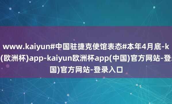 www.kaiyun#中国驻捷克使馆表态#本年4月底-kaiyun(欧洲杯)app-kaiyun欧洲杯app(中国)官方网站-登录入口