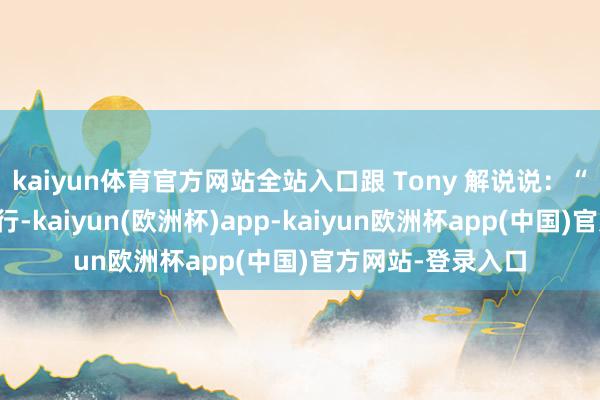 kaiyun体育官方网站全站入口跟 Tony 解说说：“略微修衰退许就行-kaiyun(欧洲杯)app-kaiyun欧洲杯app(中国)官方网站-登录入口