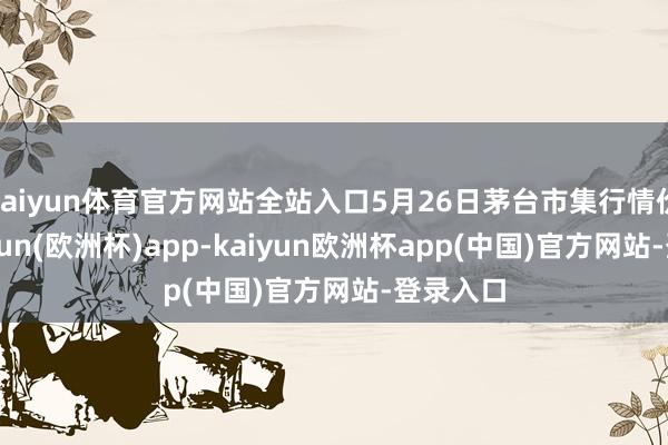 kaiyun体育官方网站全站入口5月26日茅台市集行情价。-kaiyun(欧洲杯)app-kaiyun欧洲杯app(中国)官方网站-登录入口